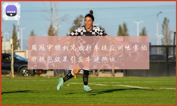 周冠宇顺利完成新车适应训练索伯升级包效果引发车迷热议
